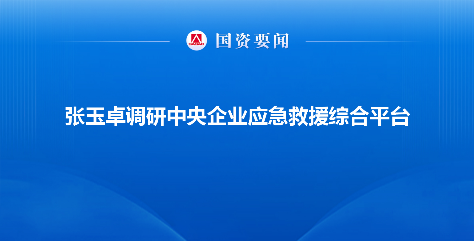 张玉卓调研中央企业应急救援综合平台强调 持续优化央企应急...